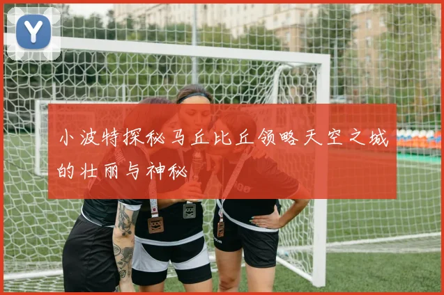 小波特探秘马丘比丘领略天空之城的壮丽与神秘
