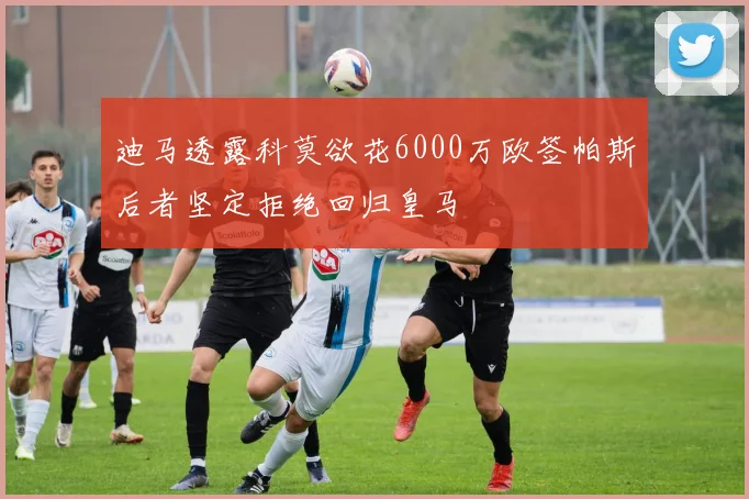 迪马透露科莫欲花6000万欧签帕斯后者坚定拒绝回归皇马