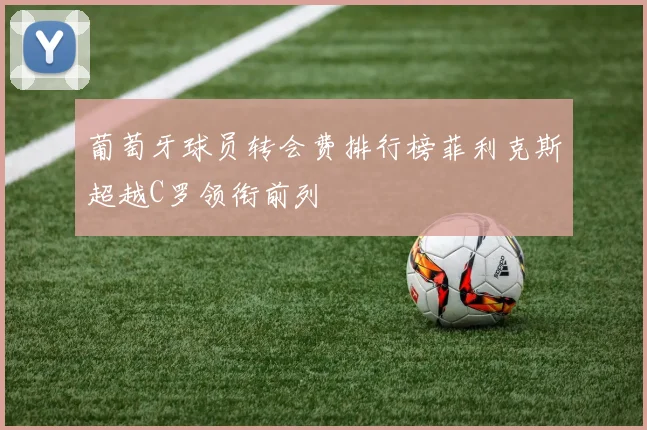 葡萄牙球员转会费排行榜菲利克斯超越C罗领衔前列