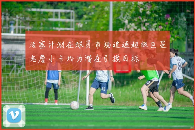 活塞计划在球员市场追逐超级巨星老詹小卡均为潜在引援目标