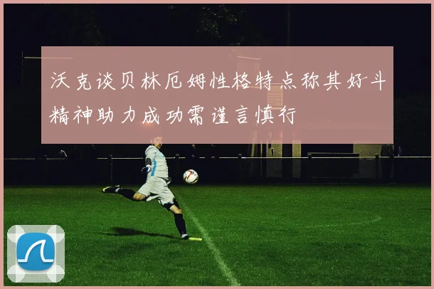 沃克谈贝林厄姆性格特点称其好斗精神助力成功需谨言慎行