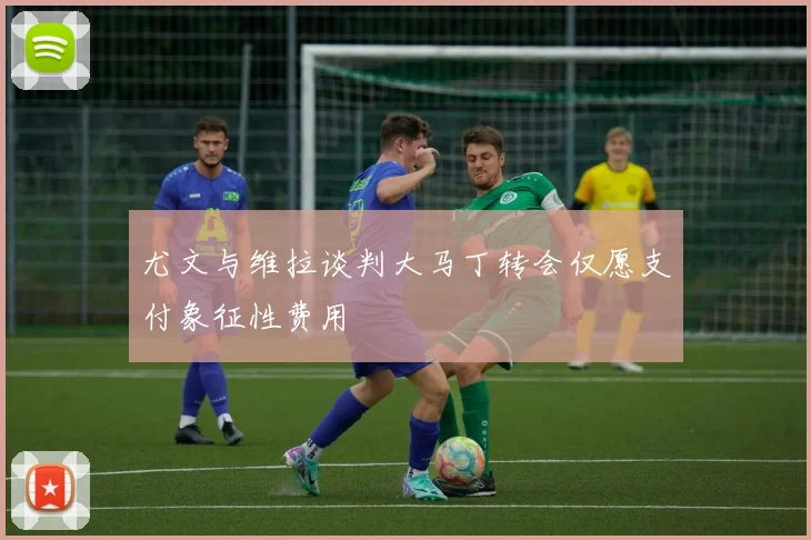 尤文与维拉谈判大马丁转会仅愿支付象征性费用
