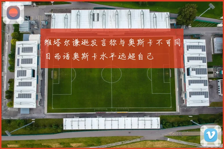 维塔尔谦逊发言称与奥斯卡不可同日而语奥斯卡水平远超自己