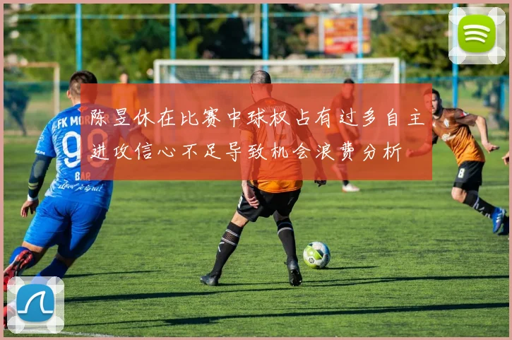 陈昱休在比赛中球权占有过多自主进攻信心不足导致机会浪费分析