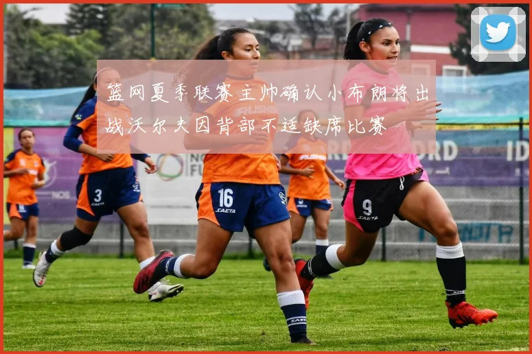 篮网夏季联赛主帅确认小布朗将出战沃尔夫因背部不适缺席比赛