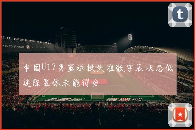 中国U17男篮远投失准张宇辰状态低迷陈昱休未能得分